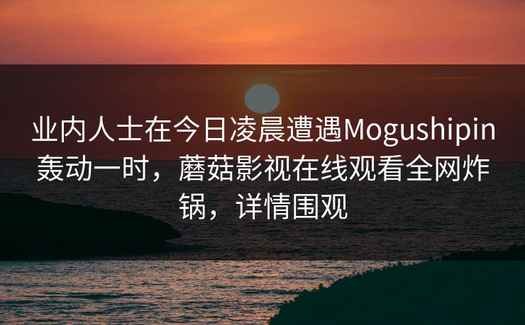 业内人士在今日凌晨遭遇Mogushipin轰动一时,蘑菇影视在线观看全网炸锅,详情围观