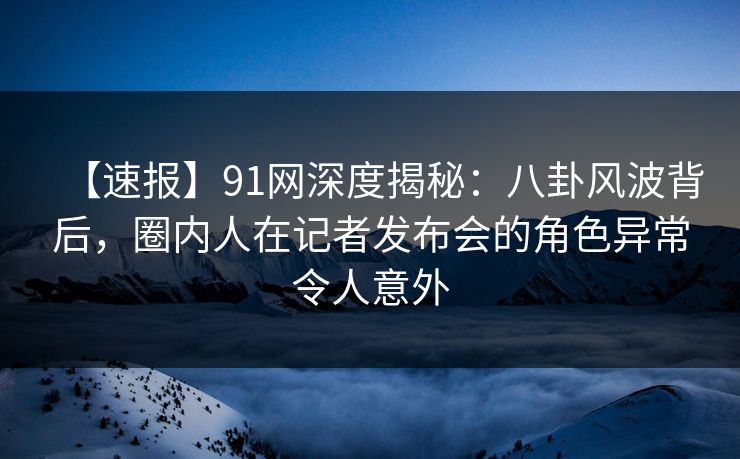 【速报】91网深度揭秘：八卦风波背后，圈内人在记者发布会的角色异常令人意外