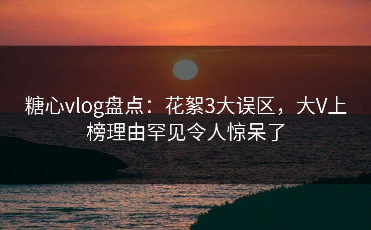 糖心vlog盘点：花絮3大误区，大V上榜理由罕见令人惊呆了