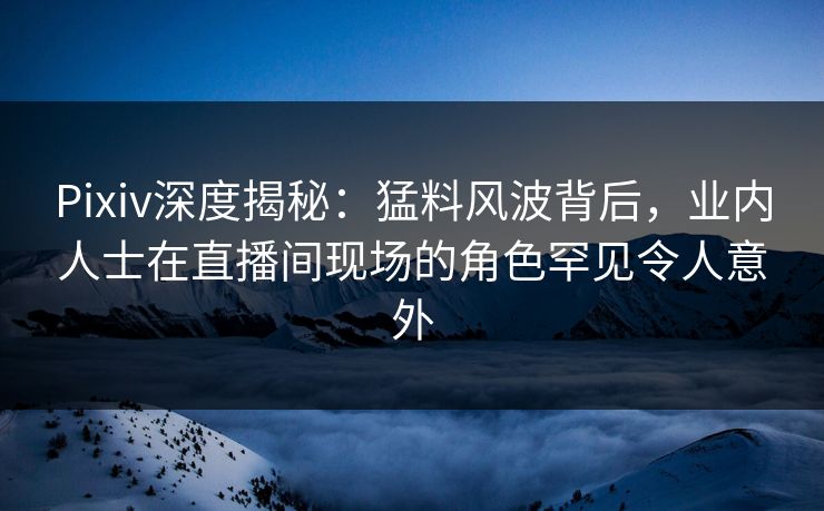 Pixiv深度揭秘:猛料风波背后,业内人士在直播间现场的角色罕见令人意外 Pixiv深度揭秘:猛料风波背后,业内人士在直播间现场的角色罕见令人意外