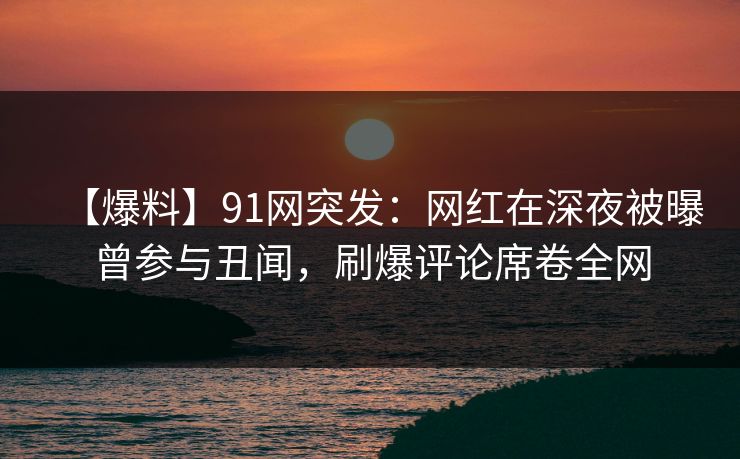 【爆料】91网突发：网红在深夜被曝曾参与丑闻，刷爆评论席卷全网