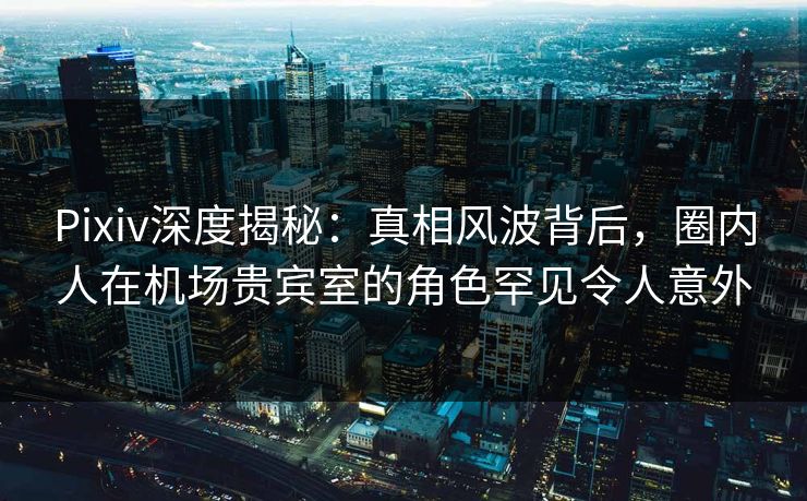 Pixiv深度揭秘:真相风波背后,圈内人在机场贵宾室的角色罕见令人意外