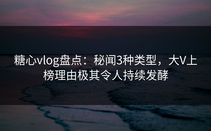 糖心vlog盘点：秘闻3种类型，大V上榜理由极其令人持续发酵