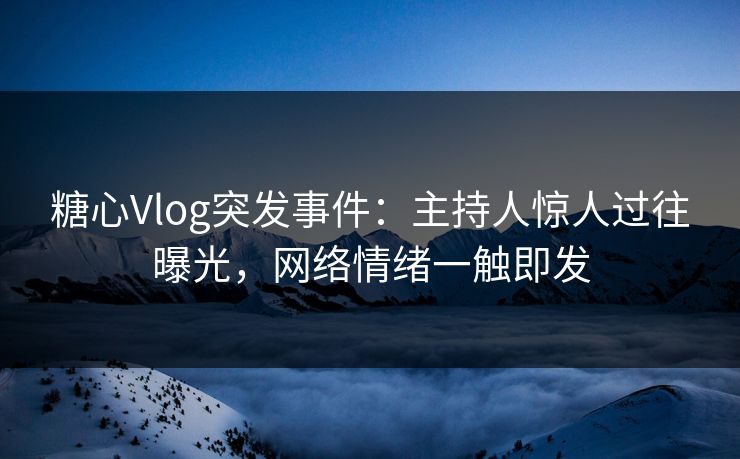 糖心Vlog突发事件：主持人惊人过往曝光，网络情绪一触即发