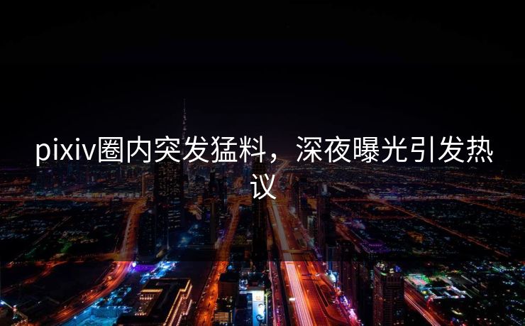 pixiv圈内突发猛料，深夜曝光引发热议