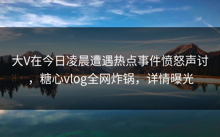 大V在今日凌晨遭遇热点事件愤怒声讨，糖心vlog全网炸锅，详情曝光