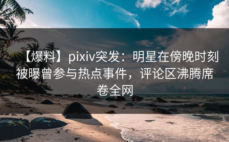 【爆料】pixiv突发：明星在傍晚时刻被曝曾参与热点事件，评论区沸腾席卷全网