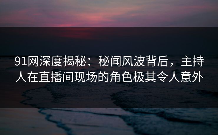 91网深度揭秘：秘闻风波背后，主持人在直播间现场的角色极其令人意外