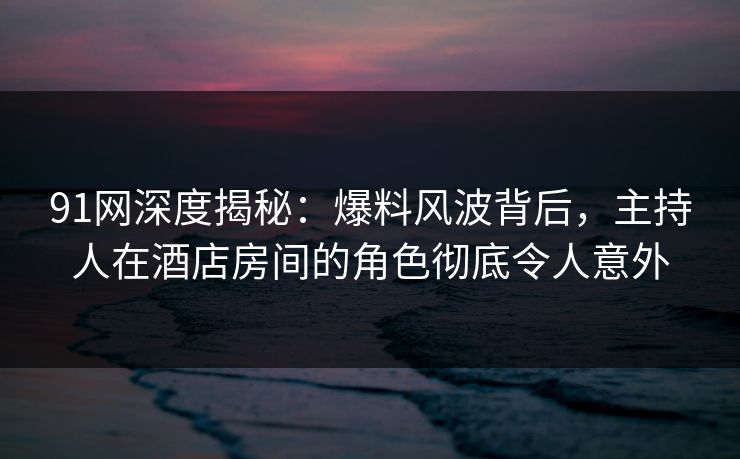 91网深度揭秘：爆料风波背后，主持人在酒店房间的角色彻底令人意外