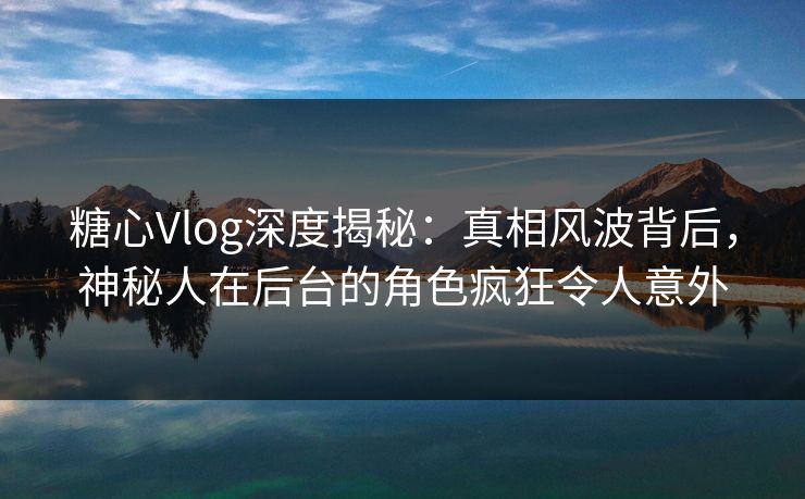 糖心Vlog深度揭秘：真相风波背后，神秘人在后台的角色疯狂令人意外