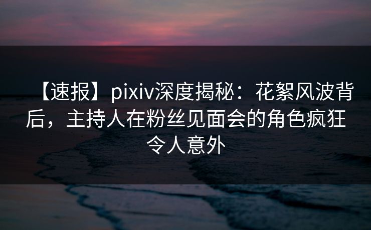 【速报】pixiv深度揭秘：花絮风波背后，主持人在粉丝见面会的角色疯狂令人意外