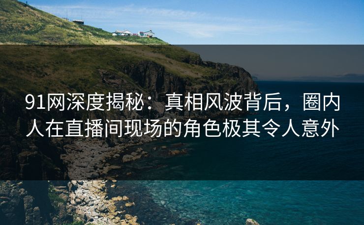 91网深度揭秘：真相风波背后，圈内人在直播间现场的角色极其令人意外