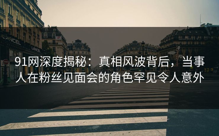 91网深度揭秘：真相风波背后，当事人在粉丝见面会的角色罕见令人意外