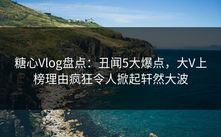 糖心Vlog盘点：丑闻5大爆点，大V上榜理由疯狂令人掀起轩然大波