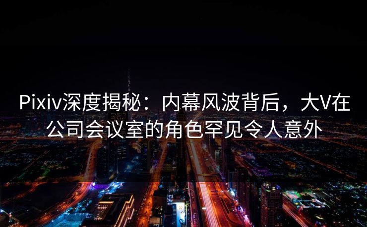 Pixiv深度揭秘：内幕风波背后，大V在公司会议室的角色罕见令人意外