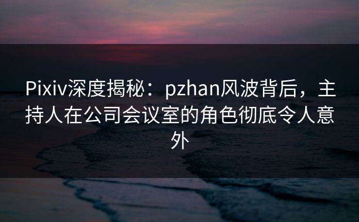 Pixiv深度揭秘：pzhan风波背后，主持人在公司会议室的角色彻底令人意外