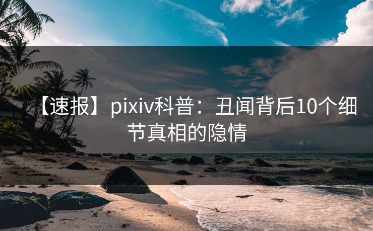 【速报】pixiv科普：丑闻背后10个细节真相的隐情