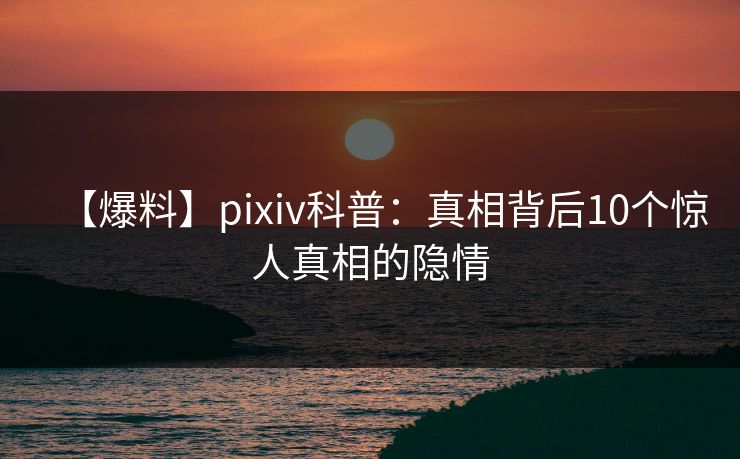 【爆料】pixiv科普：真相背后10个惊人真相的隐情