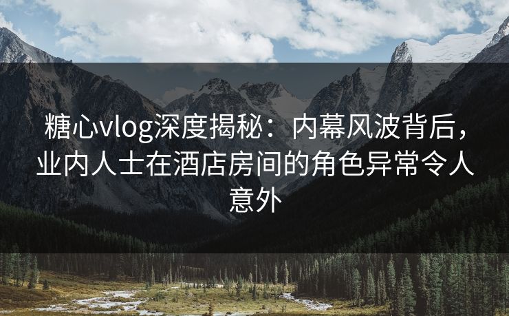 糖心vlog深度揭秘：内幕风波背后，业内人士在酒店房间的角色异常令人意外