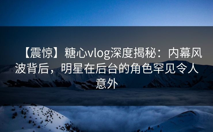 【震惊】糖心vlog深度揭秘：内幕风波背后，明星在后台的角色罕见令人意外