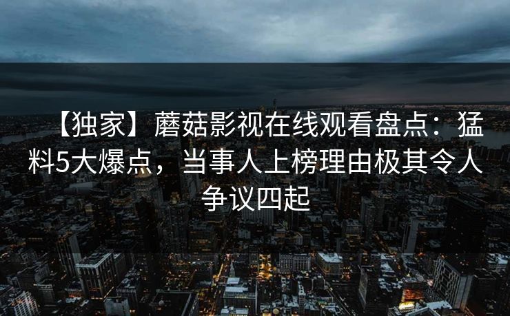 【独家】蘑菇影视在线观看盘点:猛料5大爆点,当事人上榜理由极其令人争议四起 【独家】蘑菇影视在线观看盘点:猛料5大爆点,当事人上榜理由极其令人争议四起