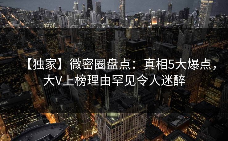 【独家】微密圈盘点：真相5大爆点，大V上榜理由罕见令人迷醉