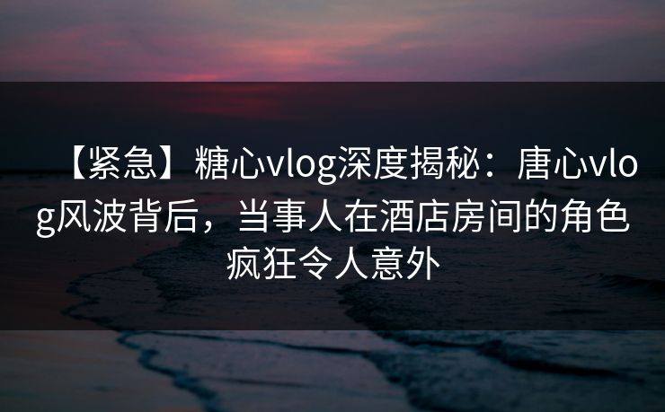 【紧急】糖心vlog深度揭秘：唐心vlog风波背后，当事人在酒店房间的角色疯狂令人意外