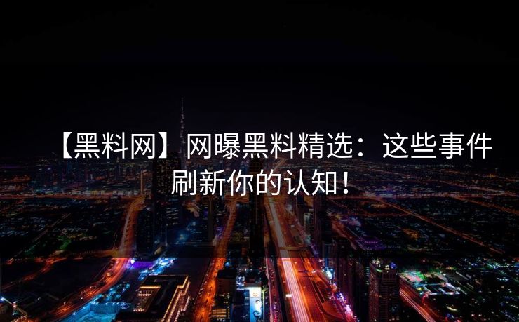 【黑料网】网曝黑料精选：这些事件刷新你的认知！