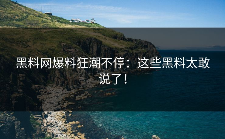 黑料网爆料狂潮不停：这些黑料太敢说了！