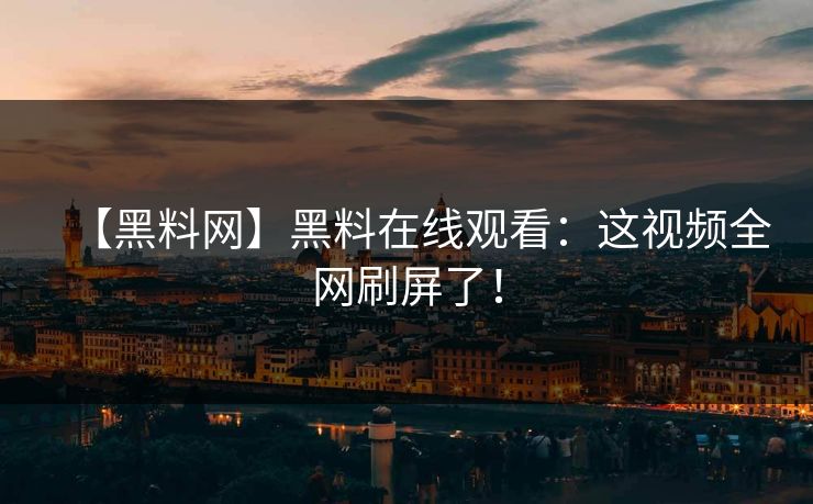 【黑料网】黑料在线观看：这视频全网刷屏了！