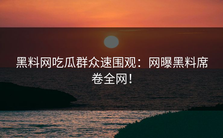 黑料网吃瓜群众速围观：网曝黑料席卷全网！