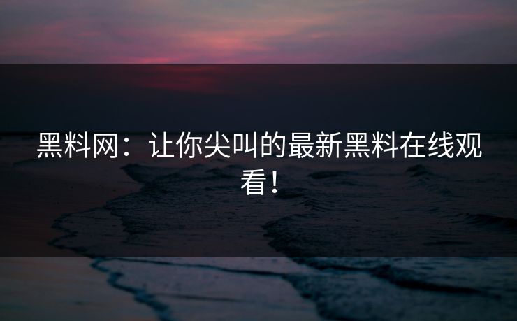 黑料网：让你尖叫的最新黑料在线观看！