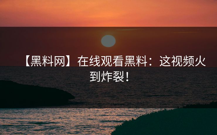 【黑料网】在线观看黑料：这视频火到炸裂！