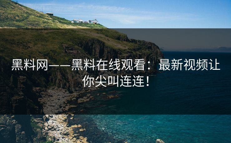 黑料网——黑料在线观看：最新视频让你尖叫连连！