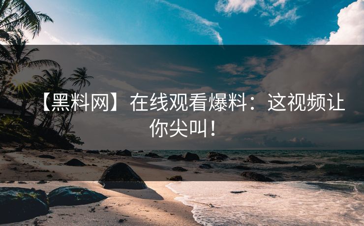 【黑料网】在线观看爆料：这视频让你尖叫！