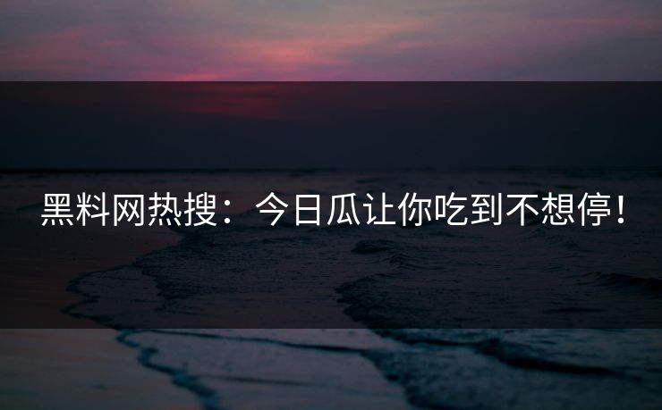 黑料网热搜：今日瓜让你吃到不想停！