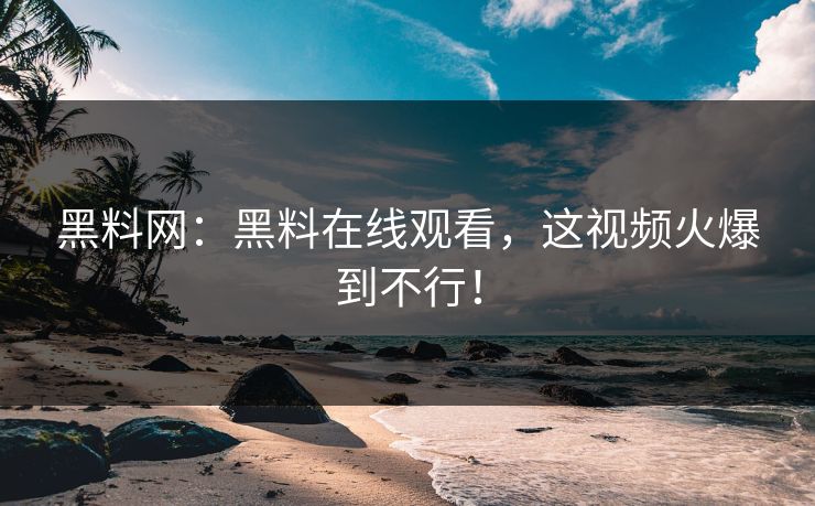 黑料网：黑料在线观看，这视频火爆到不行！