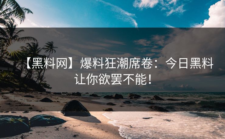 【黑料网】爆料狂潮席卷：今日黑料让你欲罢不能！