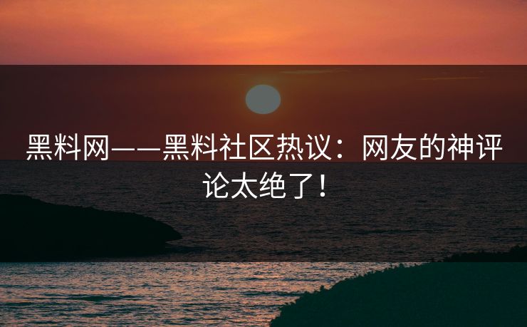 黑料网——黑料社区热议：网友的神评论太绝了！