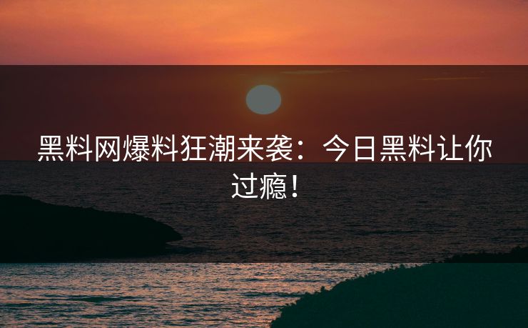 黑料网爆料狂潮来袭：今日黑料让你过瘾！