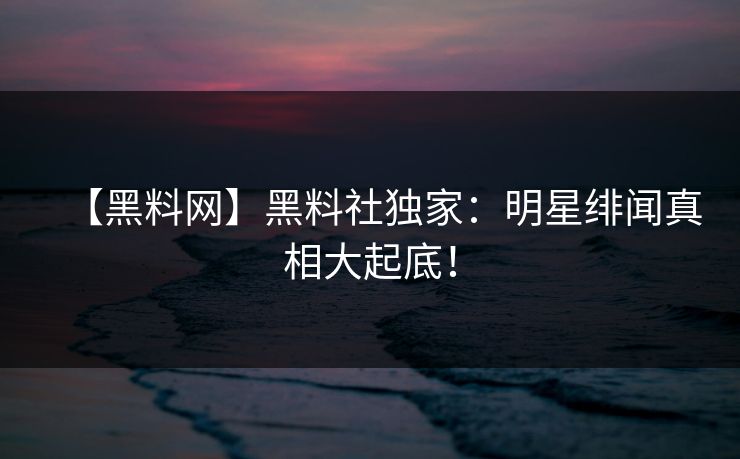 【黑料网】黑料社独家：明星绯闻真相大起底！