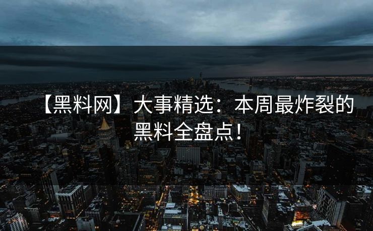 【黑料网】大事精选:本周最炸裂的黑料全盘点!