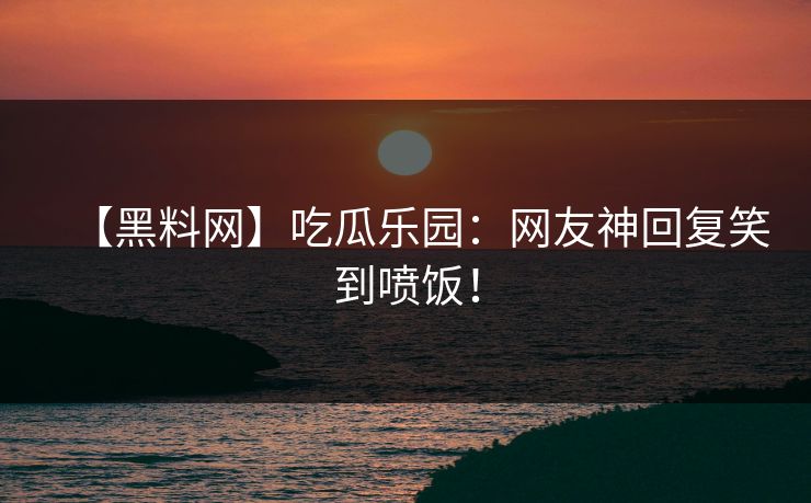 【黑料网】吃瓜乐园：网友神回复笑到喷饭！