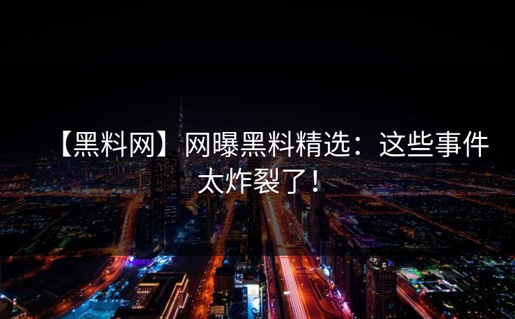 【黑料网】网曝黑料精选：这些事件太炸裂了！