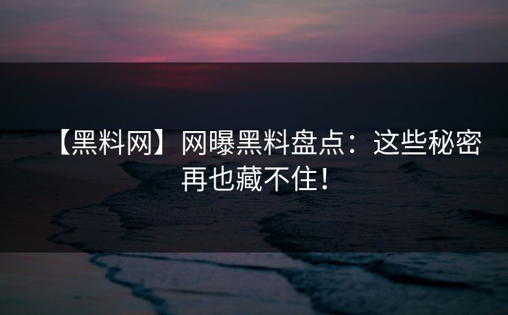 【黑料网】网曝黑料盘点：这些秘密再也藏不住！