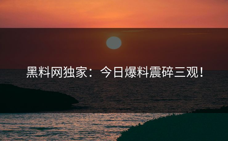 黑料网独家：今日爆料震碎三观！