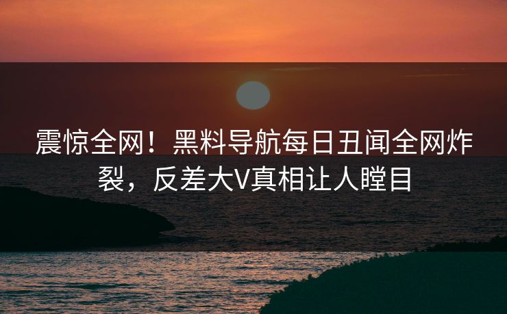 震惊全网！黑料导航每日丑闻全网炸裂，反差大V真相让人瞠目