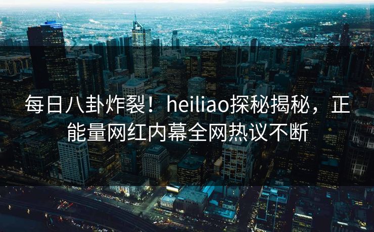 每日八卦炸裂！heiliao探秘揭秘，正能量网红内幕全网热议不断
