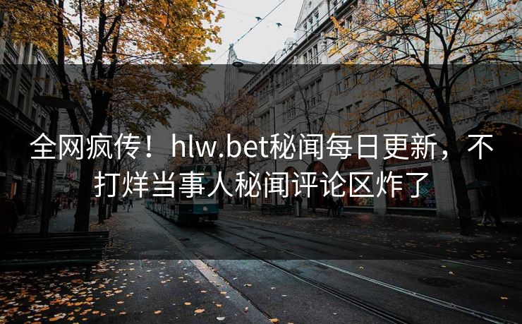 全网疯传！hlw.bet秘闻每日更新，不打烊当事人秘闻评论区炸了