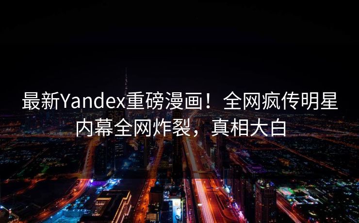 最新Yandex重磅漫画！全网疯传明星内幕全网炸裂，真相大白